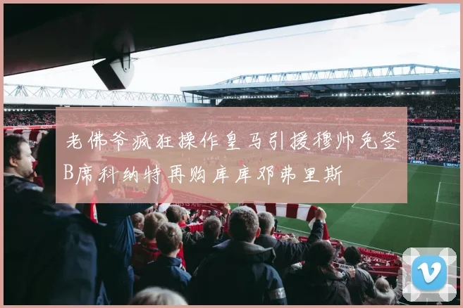 老佛爷疯狂操作皇马引援穆帅免签B席科纳特再购库库邓弗里斯
