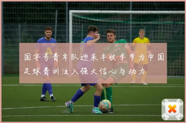 国字号青年队迎来丰收季节为中国足球青训注入强大信心与动力