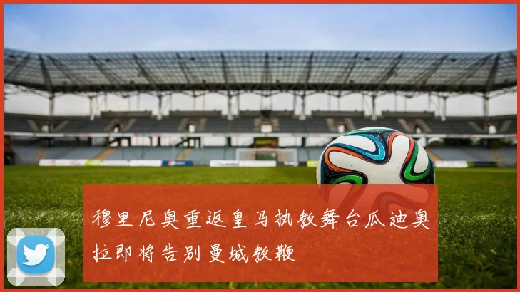 穆里尼奥重返皇马执教舞台瓜迪奥拉即将告别曼城教鞭