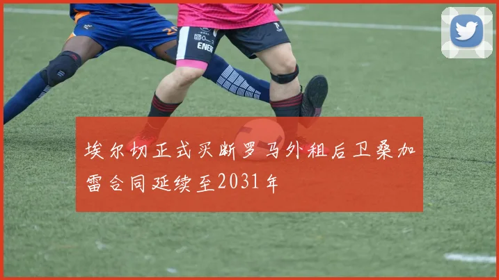 埃尔切正式买断罗马外租后卫桑加雷合同延续至2031年