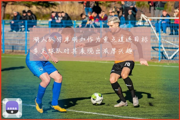 湖人队将库明加作为重点追逐目标多支球队对其表现出浓厚兴趣