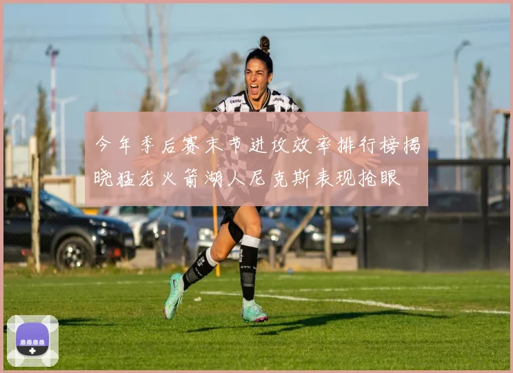 今年季后赛末节进攻效率排行榜揭晓猛龙火箭湖人尼克斯表现抢眼