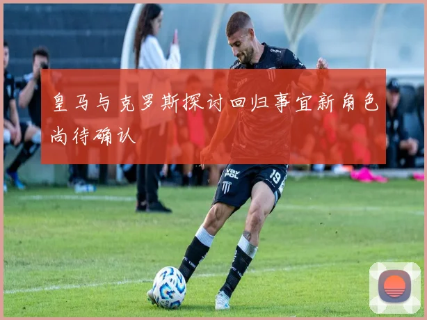 皇马与克罗斯探讨回归事宜新角色尚待确认