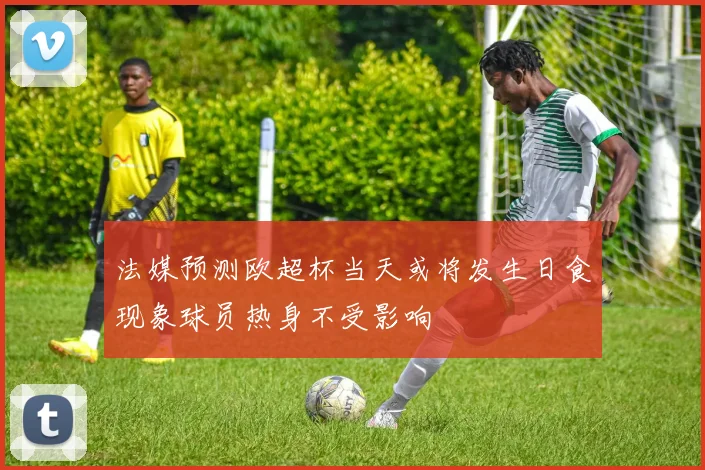 法媒预测欧超杯当天或将发生日食现象球员热身不受影响