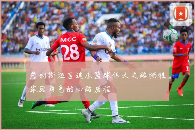 詹姆斯坦言追求篮球伟大之路牺牲家庭角色的心路历程