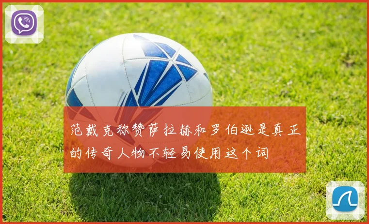 范戴克称赞萨拉赫和罗伯逊是真正的传奇人物不轻易使用这个词