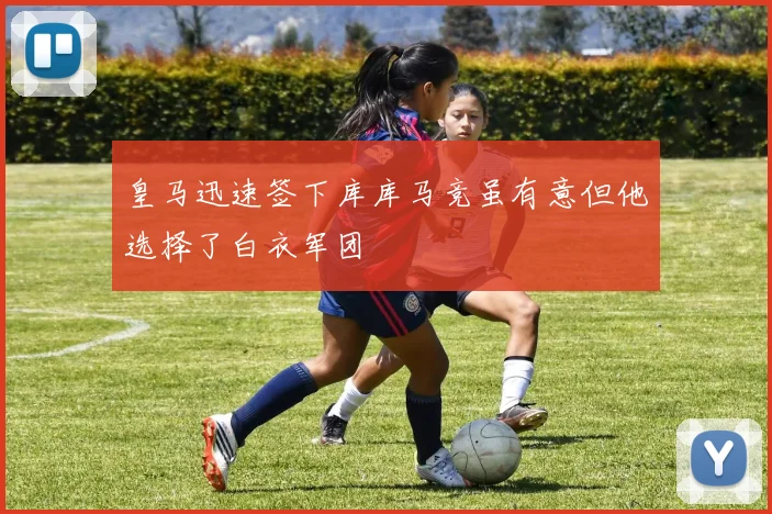 皇马迅速签下库库马竞虽有意但他选择了白衣军团