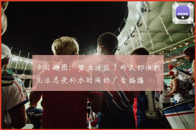 今日趣图：努力适应了两天却依然无法忍受补水时间的广告插播