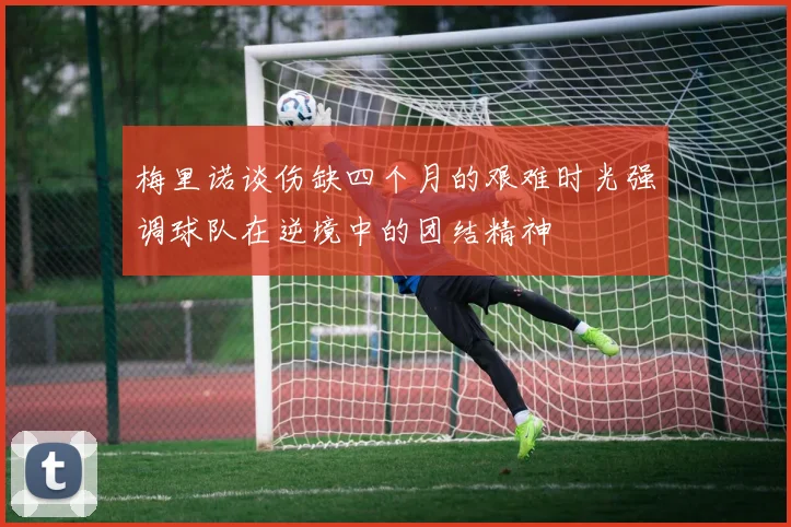 梅里诺谈伤缺四个月的艰难时光强调球队在逆境中的团结精神