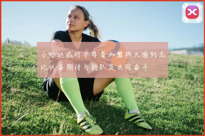 小哈达威对字母哥加盟热火感到无比兴奋期待与新队友共同奋斗
