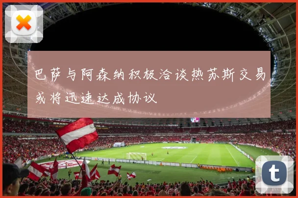 巴萨与阿森纳积极洽谈热苏斯交易或将迅速达成协议