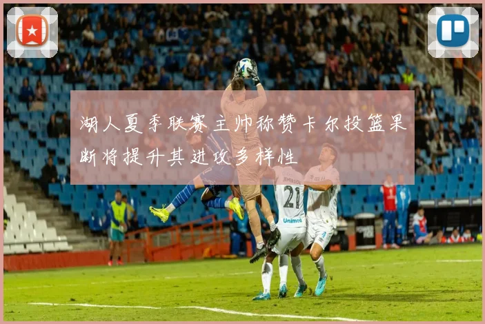 湖人夏季联赛主帅称赞卡尔投篮果断将提升其进攻多样性