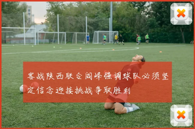 客战陕西联合阎峰强调球队必须坚定信念迎接挑战争取胜利