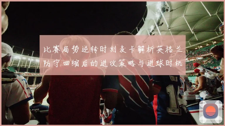 比赛局势逆转时刻麦卡解析英格兰防守回缩后的进攻策略与进球时机