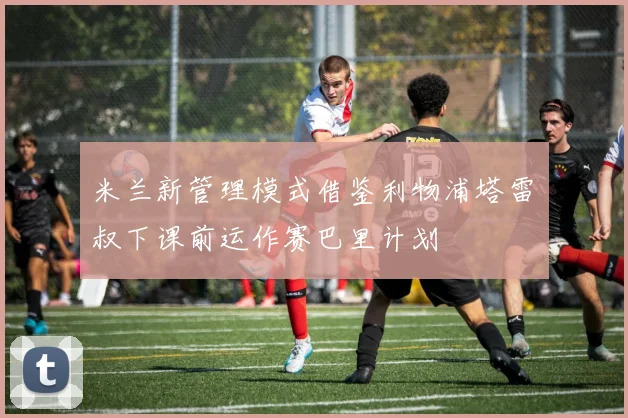 米兰新管理模式借鉴利物浦塔雷囧叔下课前运作赛巴里计划
