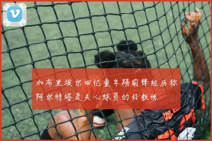加布里埃尔回忆童年踢前锋经历称阿尔特塔是关心球员的好教练