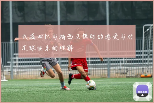 武磊回忆与梅西交锋时的感受与对足球快乐的理解