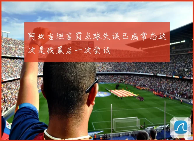 阿坎吉坦言罚点球失误已成常态这次是我最后一次尝试