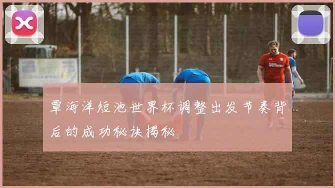 覃海洋短池世界杯调整出发节奏背后的成功秘诀揭秘